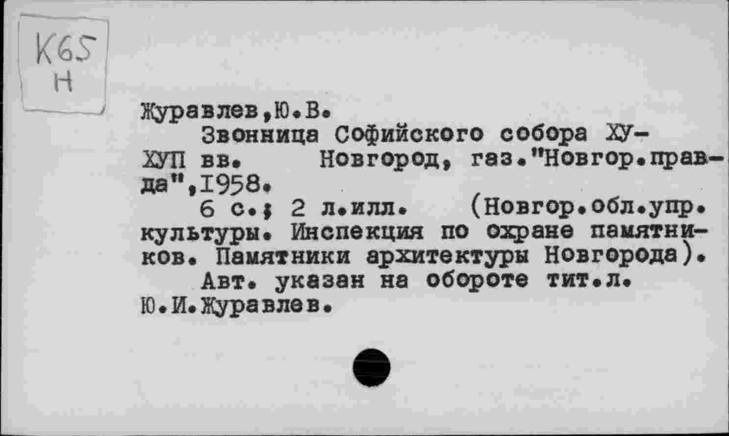 ﻿K6S-’ н '----1
Журавлев,Ю.В.
Звонница Софийского собора ХУ-
ХУП вв. Новгород, газ.”Новгор.прав1-да",1958.
6 с.| 2 л.илл. (Новгор.обл.упр. культуры. Инспекция по охране памятников. Памятники архитектуры Новгорода).
Авт. указан на обороте тит.л.
Ю.И.Журавлев.